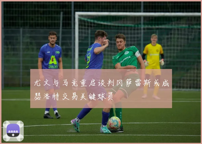 尤文与马竞重启谈判冈萨雷斯或成瑟洛特交易关键球员