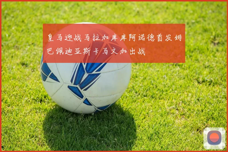 皇马迎战马拉加库库阿诺德首发姆巴佩迪亚斯卡马文加出战