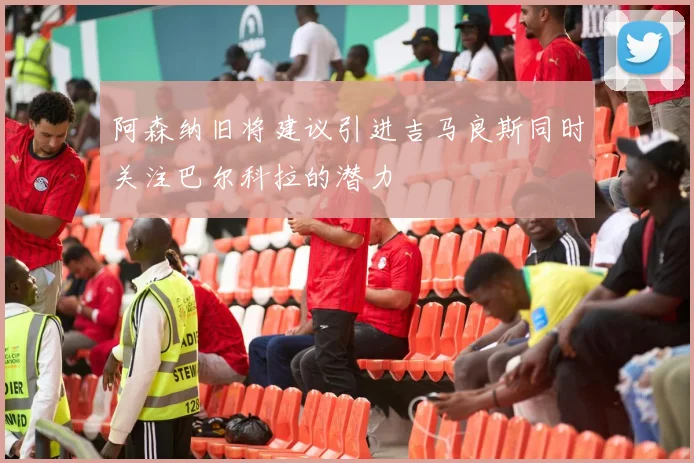 阿森纳旧将建议引进吉马良斯同时关注巴尔科拉的潜力